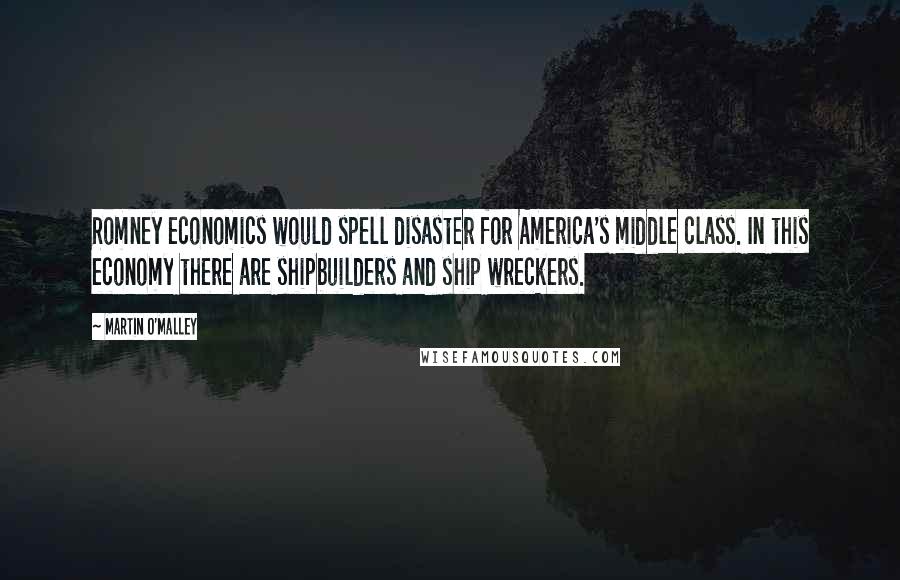 Martin O'Malley Quotes: Romney economics would spell disaster for America's middle class. In this economy there are shipbuilders and ship wreckers.