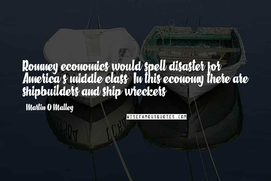 Martin O'Malley Quotes: Romney economics would spell disaster for America's middle class. In this economy there are shipbuilders and ship wreckers.