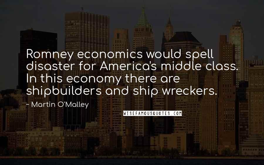 Martin O'Malley Quotes: Romney economics would spell disaster for America's middle class. In this economy there are shipbuilders and ship wreckers.