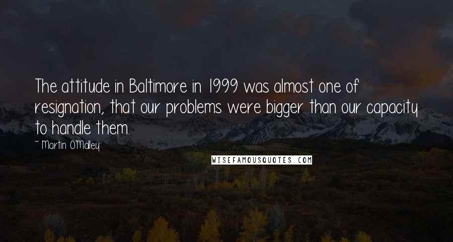 Martin O'Malley Quotes: The attitude in Baltimore in 1999 was almost one of resignation, that our problems were bigger than our capacity to handle them.