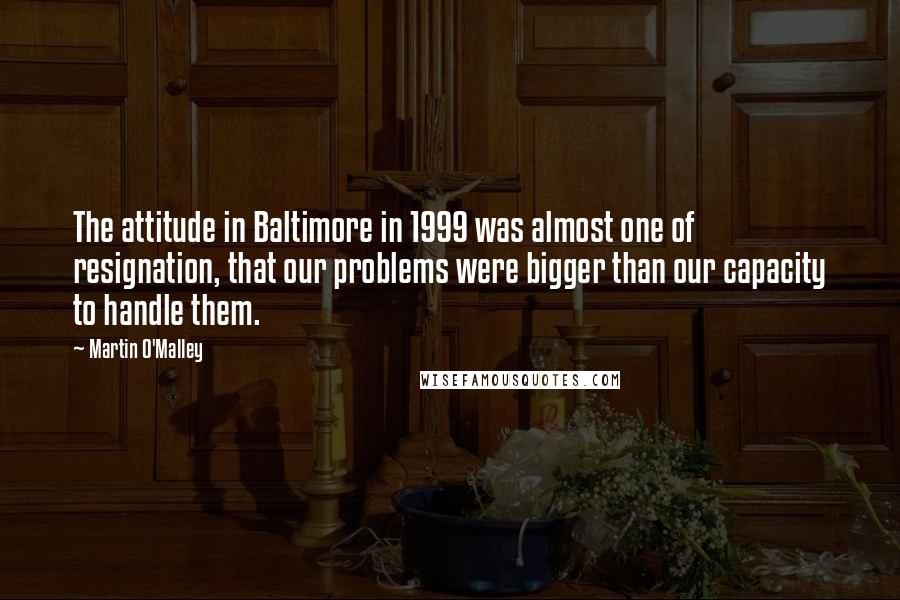 Martin O'Malley Quotes: The attitude in Baltimore in 1999 was almost one of resignation, that our problems were bigger than our capacity to handle them.