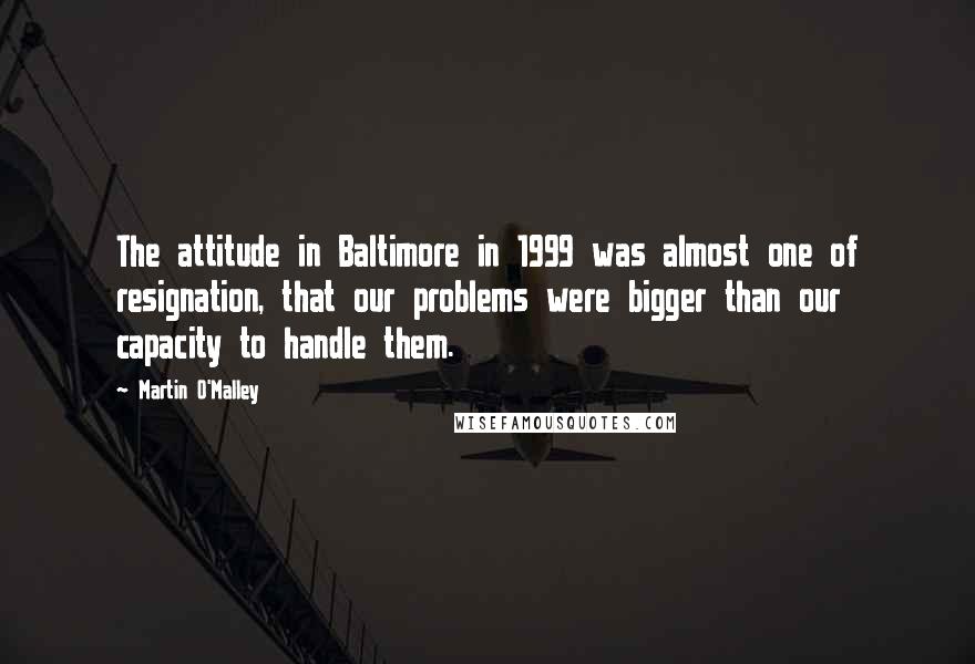 Martin O'Malley Quotes: The attitude in Baltimore in 1999 was almost one of resignation, that our problems were bigger than our capacity to handle them.