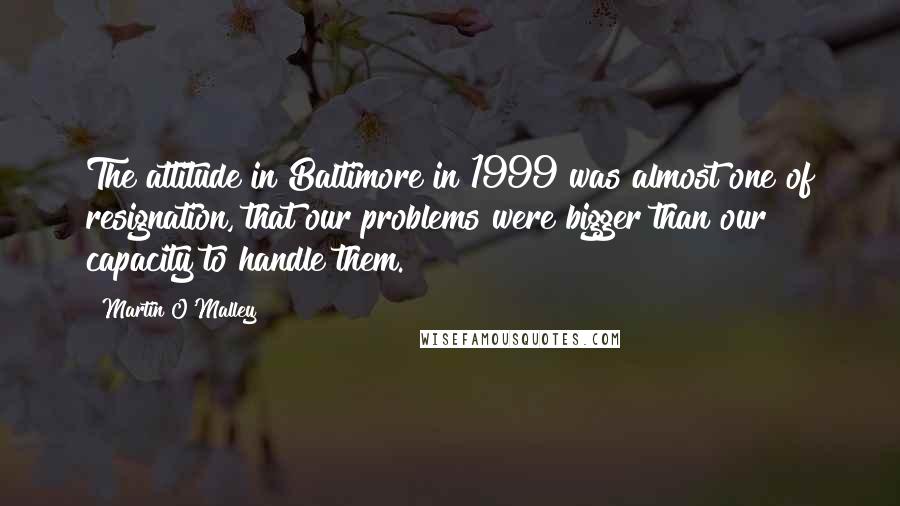 Martin O'Malley Quotes: The attitude in Baltimore in 1999 was almost one of resignation, that our problems were bigger than our capacity to handle them.