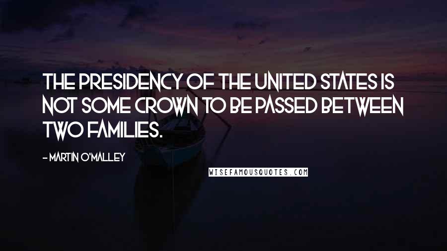 Martin O'Malley Quotes: The presidency of the United States is not some crown to be passed between two families.