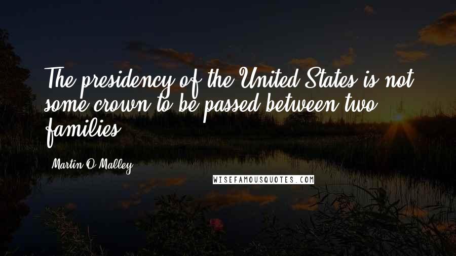Martin O'Malley Quotes: The presidency of the United States is not some crown to be passed between two families.