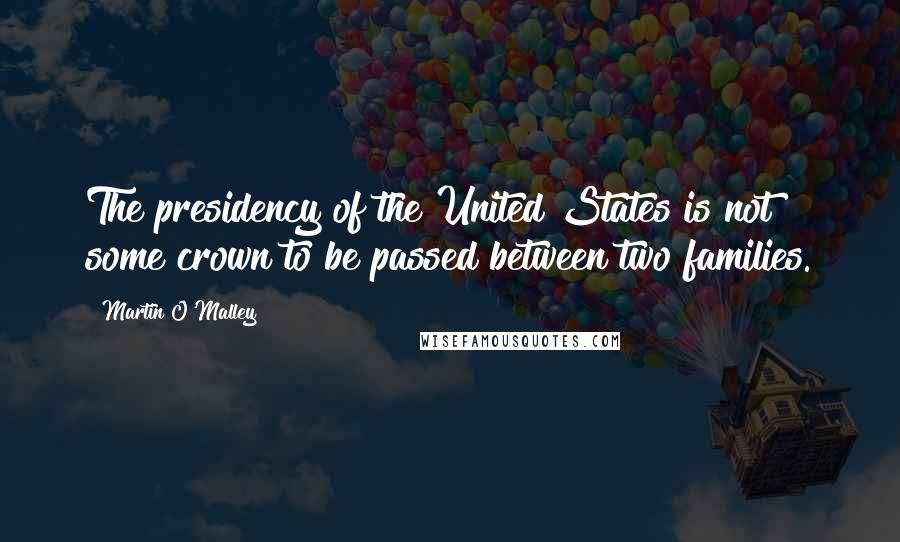 Martin O'Malley Quotes: The presidency of the United States is not some crown to be passed between two families.