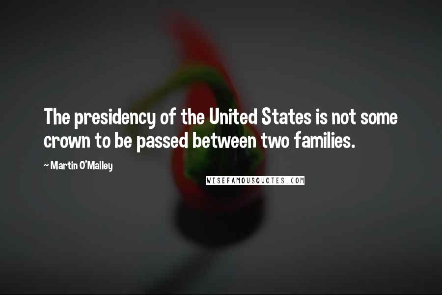 Martin O'Malley Quotes: The presidency of the United States is not some crown to be passed between two families.