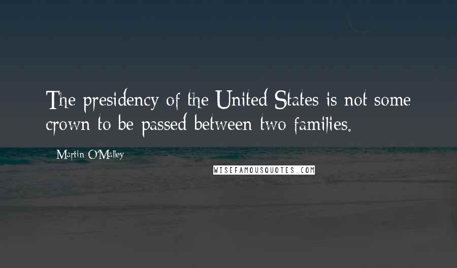 Martin O'Malley Quotes: The presidency of the United States is not some crown to be passed between two families.
