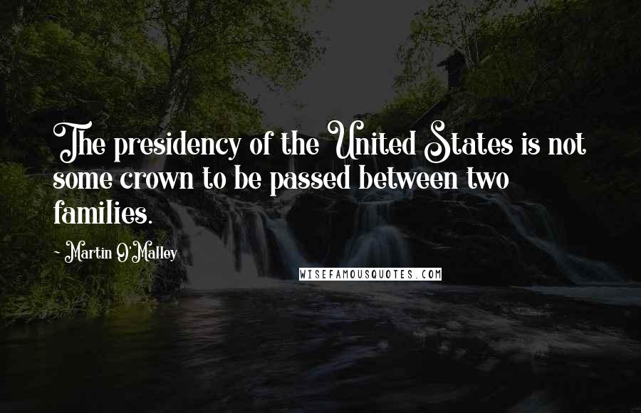 Martin O'Malley Quotes: The presidency of the United States is not some crown to be passed between two families.