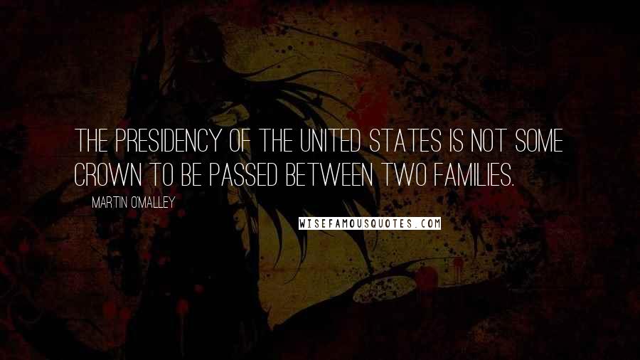 Martin O'Malley Quotes: The presidency of the United States is not some crown to be passed between two families.
