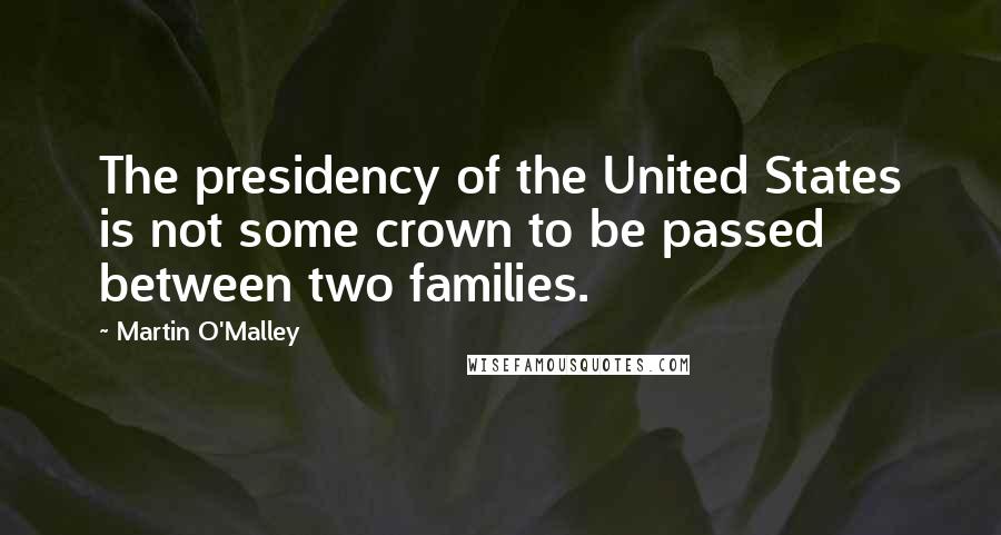 Martin O'Malley Quotes: The presidency of the United States is not some crown to be passed between two families.
