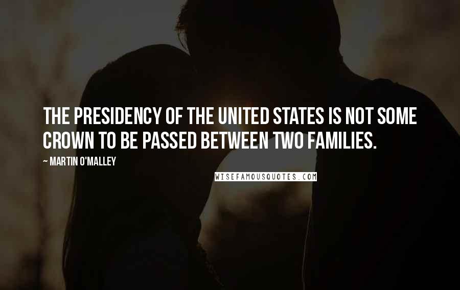 Martin O'Malley Quotes: The presidency of the United States is not some crown to be passed between two families.