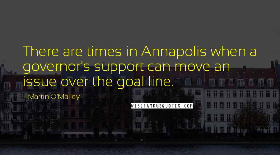 Martin O'Malley Quotes: There are times in Annapolis when a governor's support can move an issue over the goal line.