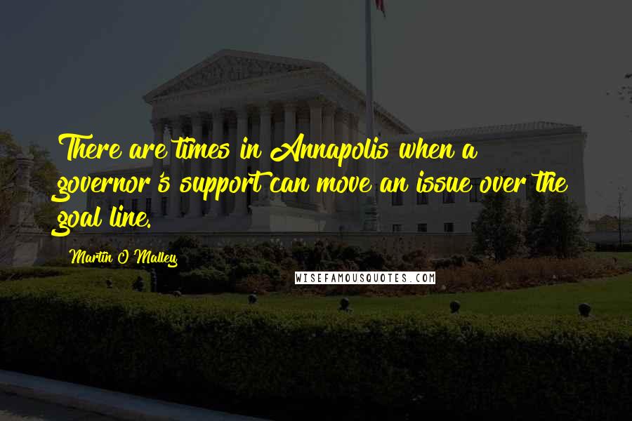 Martin O'Malley Quotes: There are times in Annapolis when a governor's support can move an issue over the goal line.