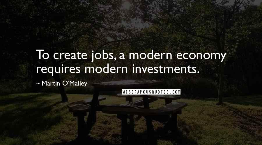 Martin O'Malley Quotes: To create jobs, a modern economy requires modern investments.