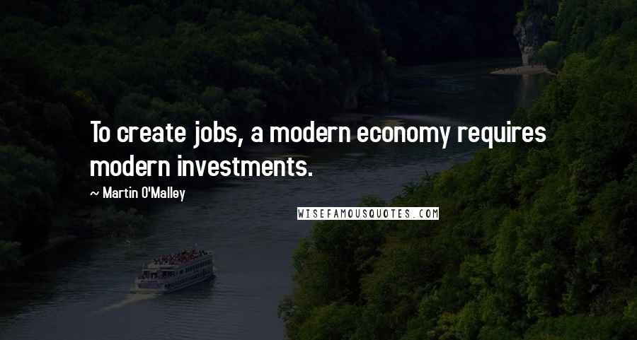 Martin O'Malley Quotes: To create jobs, a modern economy requires modern investments.