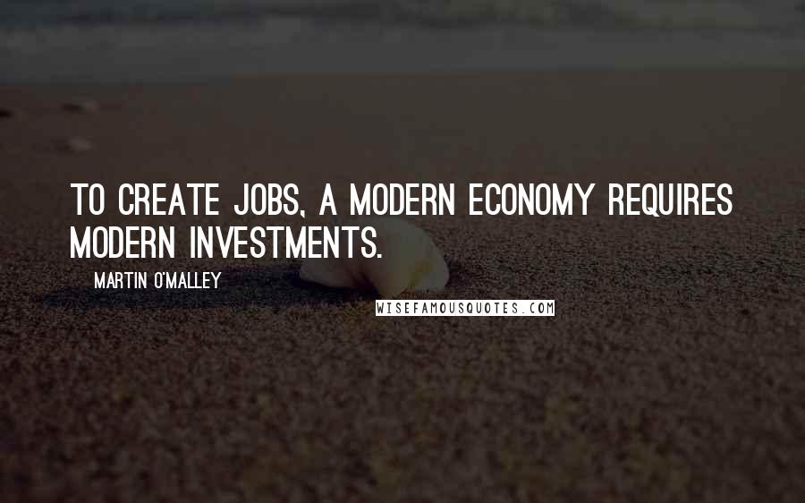 Martin O'Malley Quotes: To create jobs, a modern economy requires modern investments.