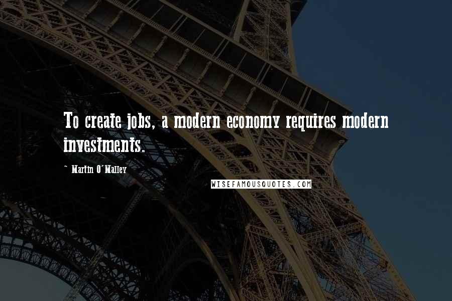 Martin O'Malley Quotes: To create jobs, a modern economy requires modern investments.