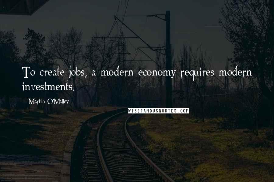 Martin O'Malley Quotes: To create jobs, a modern economy requires modern investments.