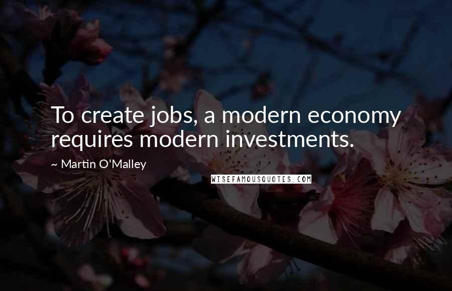 Martin O'Malley Quotes: To create jobs, a modern economy requires modern investments.