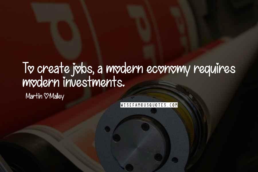 Martin O'Malley Quotes: To create jobs, a modern economy requires modern investments.