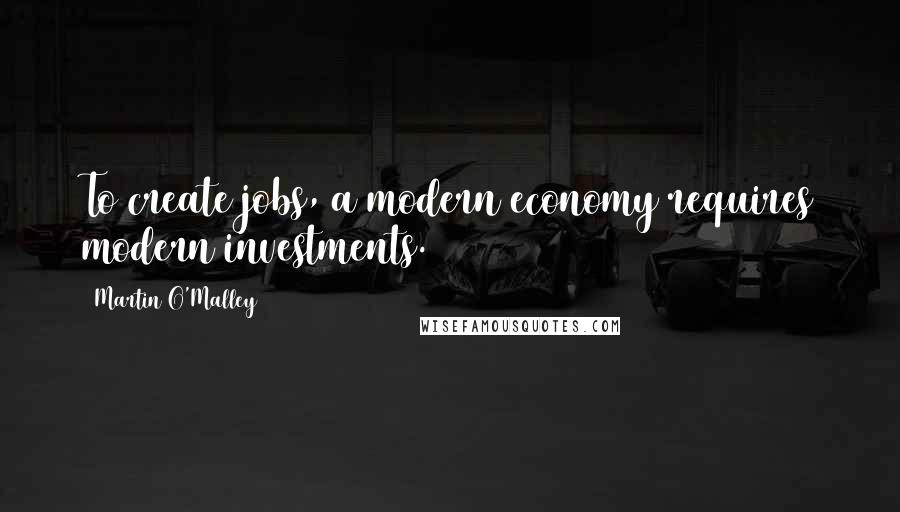 Martin O'Malley Quotes: To create jobs, a modern economy requires modern investments.