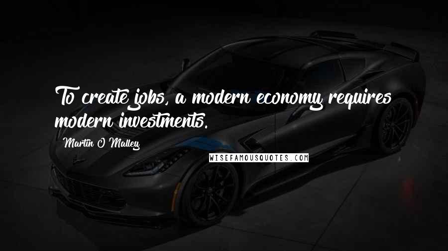 Martin O'Malley Quotes: To create jobs, a modern economy requires modern investments.