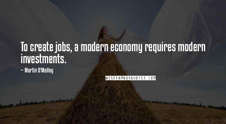 Martin O'Malley Quotes: To create jobs, a modern economy requires modern investments.