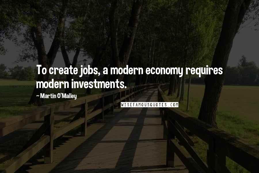 Martin O'Malley Quotes: To create jobs, a modern economy requires modern investments.