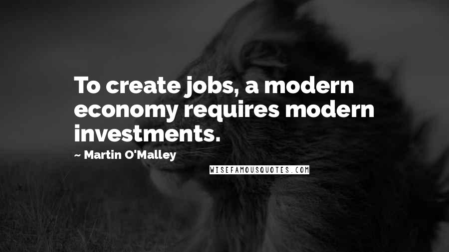 Martin O'Malley Quotes: To create jobs, a modern economy requires modern investments.