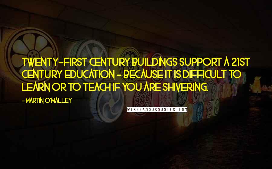 Martin O'Malley Quotes: Twenty-first century buildings support a 21st century education - because it is difficult to learn or to teach if you are shivering.