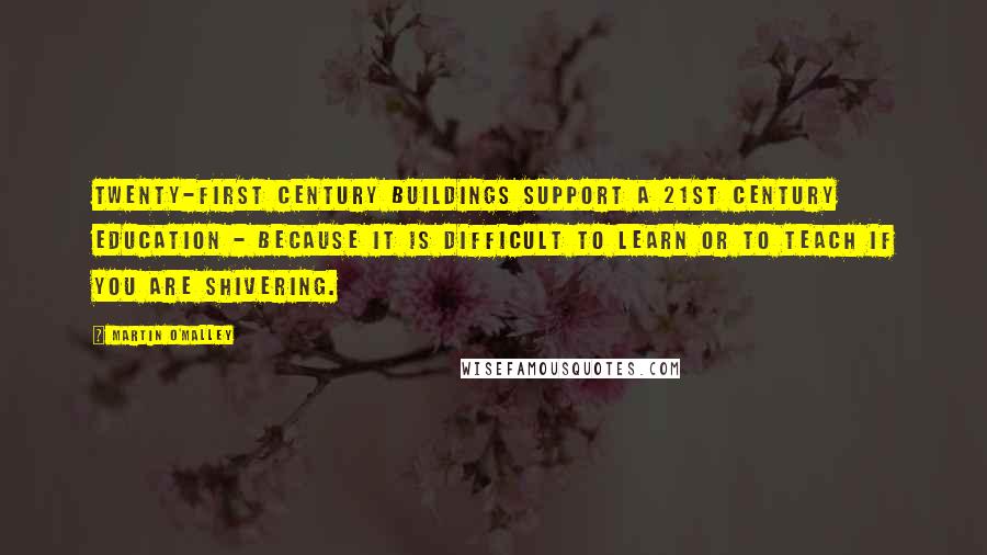 Martin O'Malley Quotes: Twenty-first century buildings support a 21st century education - because it is difficult to learn or to teach if you are shivering.