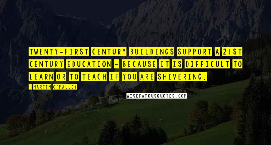 Martin O'Malley Quotes: Twenty-first century buildings support a 21st century education - because it is difficult to learn or to teach if you are shivering.