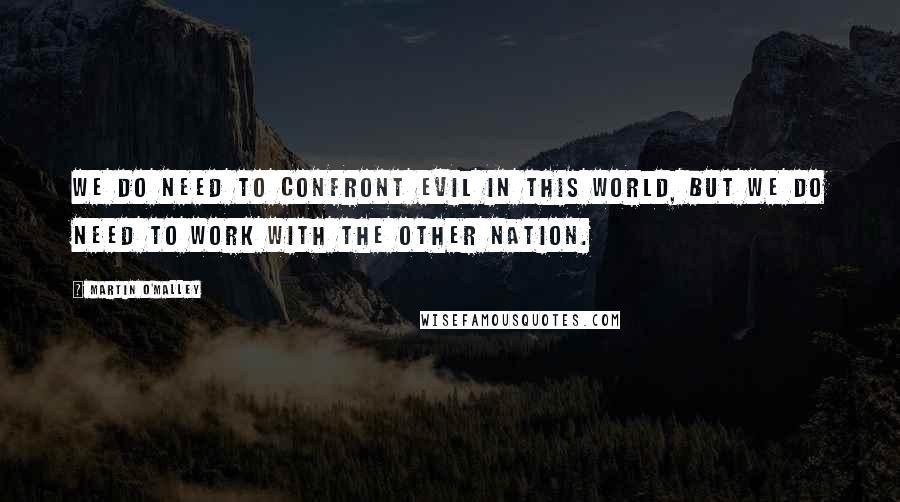 Martin O'Malley Quotes: We do need to confront evil in this world, but we do need to work with the other nation.