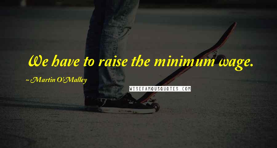 Martin O'Malley Quotes: We have to raise the minimum wage.