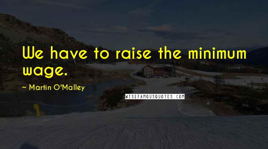 Martin O'Malley Quotes: We have to raise the minimum wage.