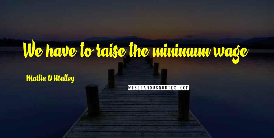 Martin O'Malley Quotes: We have to raise the minimum wage.