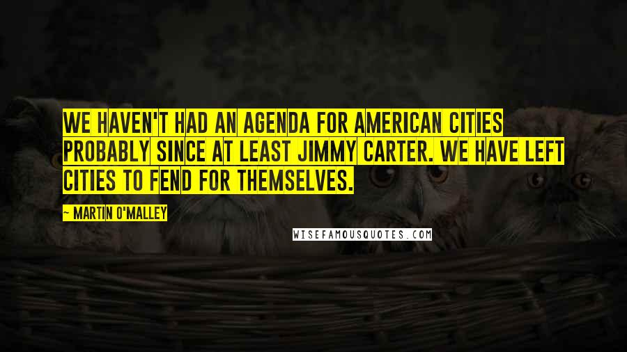 Martin O'Malley Quotes: We haven't had an agenda for American cities probably since at least Jimmy Carter. We have left cities to fend for themselves.