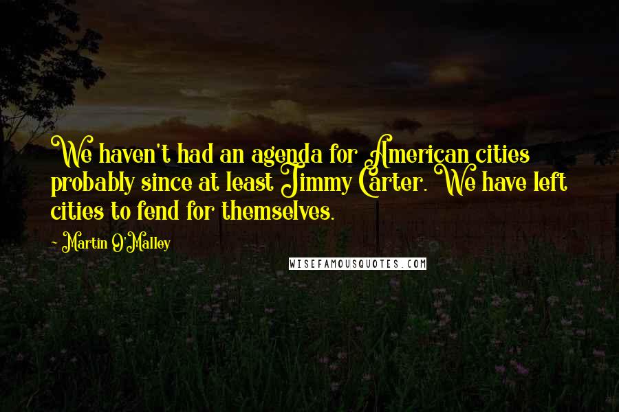 Martin O'Malley Quotes: We haven't had an agenda for American cities probably since at least Jimmy Carter. We have left cities to fend for themselves.