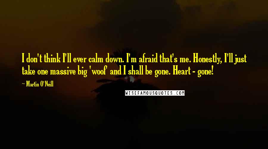 Martin O'Neill Quotes: I don't think I'll ever calm down. I'm afraid that's me. Honestly, I'll just take one massive big 'woof' and I shall be gone. Heart - gone!