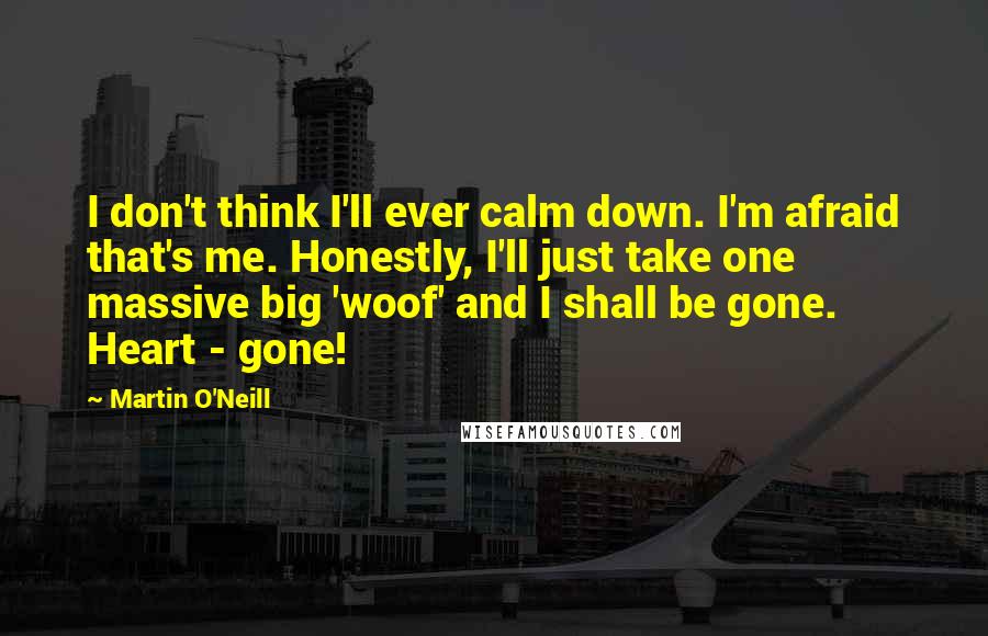 Martin O'Neill Quotes: I don't think I'll ever calm down. I'm afraid that's me. Honestly, I'll just take one massive big 'woof' and I shall be gone. Heart - gone!
