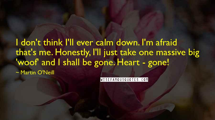 Martin O'Neill Quotes: I don't think I'll ever calm down. I'm afraid that's me. Honestly, I'll just take one massive big 'woof' and I shall be gone. Heart - gone!