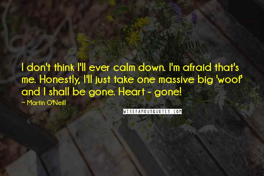 Martin O'Neill Quotes: I don't think I'll ever calm down. I'm afraid that's me. Honestly, I'll just take one massive big 'woof' and I shall be gone. Heart - gone!