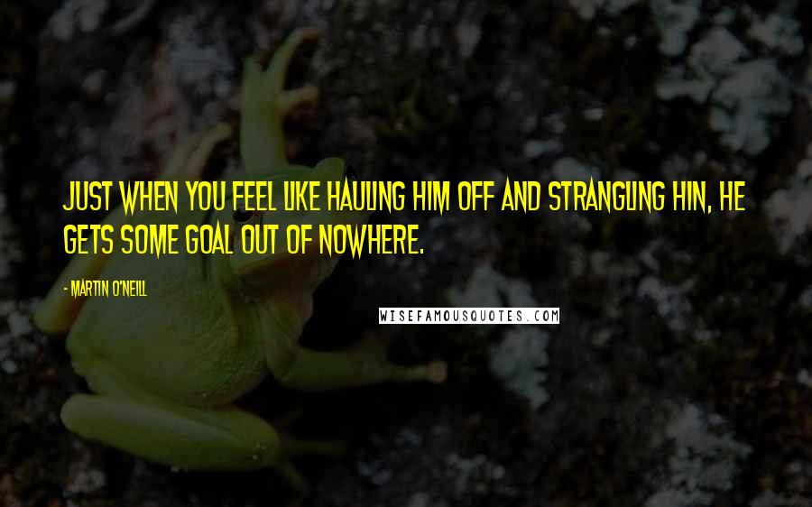 Martin O'Neill Quotes: Just when you feel like hauling him off and strangling hin, he gets some goal out of nowhere.