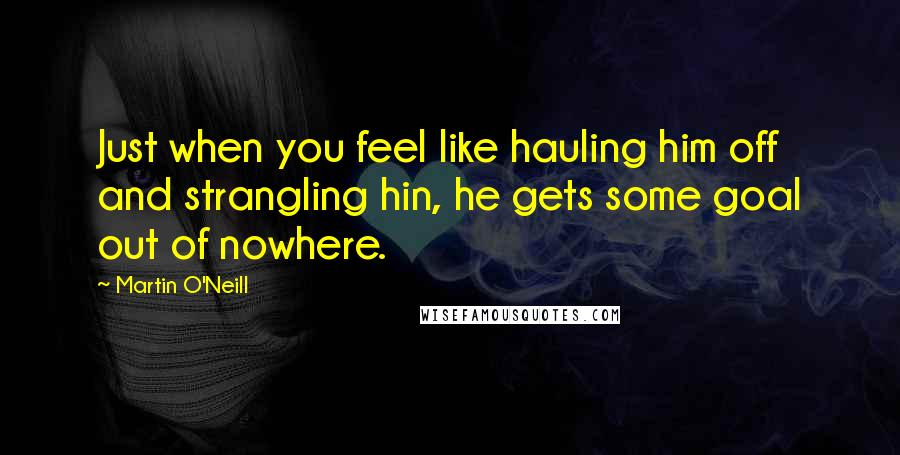 Martin O'Neill Quotes: Just when you feel like hauling him off and strangling hin, he gets some goal out of nowhere.