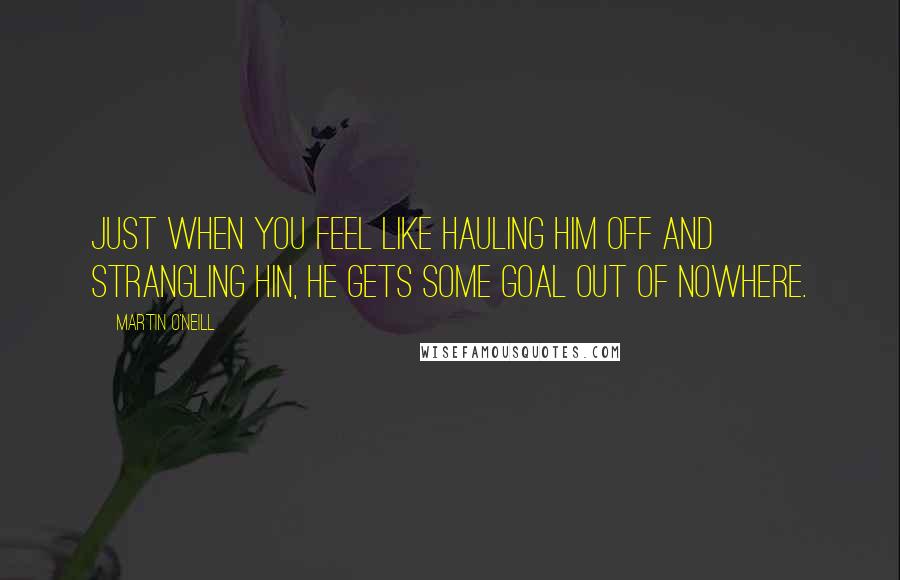 Martin O'Neill Quotes: Just when you feel like hauling him off and strangling hin, he gets some goal out of nowhere.