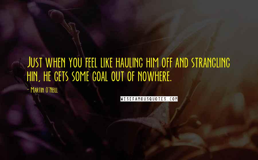 Martin O'Neill Quotes: Just when you feel like hauling him off and strangling hin, he gets some goal out of nowhere.