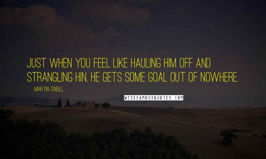 Martin O'Neill Quotes: Just when you feel like hauling him off and strangling hin, he gets some goal out of nowhere.