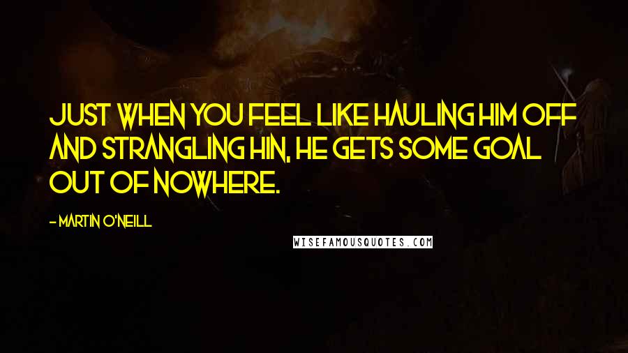 Martin O'Neill Quotes: Just when you feel like hauling him off and strangling hin, he gets some goal out of nowhere.