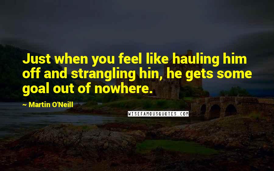 Martin O'Neill Quotes: Just when you feel like hauling him off and strangling hin, he gets some goal out of nowhere.